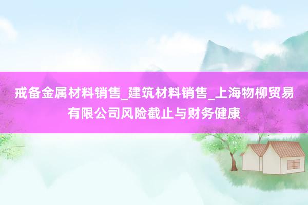 戒备金属材料销售_建筑材料销售_上海物柳贸易有限公司风险截止与财务健康